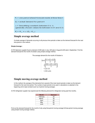 Simple average method
A simple average of demands occurring in all previous time periods is taken as the demand forecast for the next
time period in this method.
Simple Average :
A XYZ television supplier found a demand of 200 sets in July, 225 sets in August & 245 sets in September. Find the
demand forecast for the month of october using simple average method.
The average demand for the month of October is
Simple moving average method:
In this method, the average of the demands from several of the most recent periods is taken as the demand
forecast for the next time period. The number of past periods to be used in calculations is selected in the
beginning and is kept constant (such as 3-period moving average)
A XYZ refrigerator supplier has experienced the following demand for refrigerator during past five months.
Month Demand
February 20
March 30
April 40
May 60
June 45
Find out the demand forecast for the month of July using five-period moving average & three-period moving average
using simple moving average method.
 