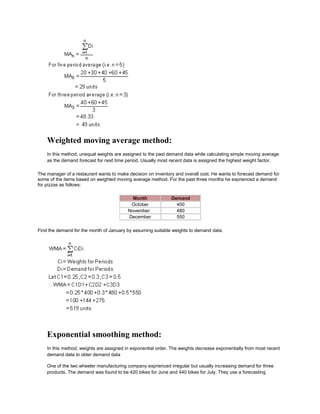 Weighted moving average method:
In this method, unequal weights are assigned to the past demand data while calculating simple moving average
as the demand forecast for next time period. Usually most recent data is assigned the highest weight factor.
The manager of a restaurant wants to make decision on inventory and overall cost. He wants to forecast demand for
some of the items based on weighted moving average method. For the past three months he exprienced a demand
for pizzas as follows:
Month Demand
October 400
November 480
December 550
Find the demand for the month of January by assuming suitable weights to demand data.
Exponential smoothing method:
In this method, weights are assigned in exponential order. The weights decrease exponentially from most recent
demand data to older demand data
One of the two wheeler manufacturing company exprienced irregular but usually increasing demand for three
products. The demand was found to be 420 bikes for June and 440 bikes for July. They use a forecasting
 