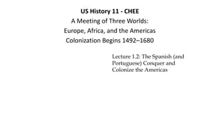 US History 11 - CHEE
A Meeting of Three Worlds:
Europe, Africa, and the Americas
Colonization Begins 1492–1680
Lecture 1.2: The Spanish (and
Portuguese) Conquer and
Colonize the Americas
 