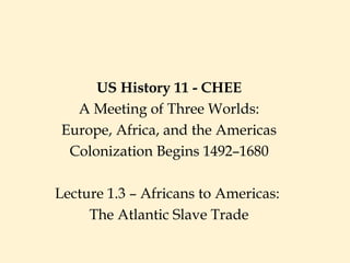 US History 11 - CHEE
A Meeting of Three Worlds:
Europe, Africa, and the Americas
Colonization Begins 1492–1680
Lecture 1.3 – Africans to Americas:
The Atlantic Slave Trade
 