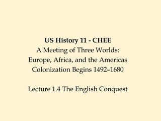 US History 11 - CHEE
A Meeting of Three Worlds:
Europe, Africa, and the Americas
Colonization Begins 1492–1680
Lecture 1.4 The English Conquest
 