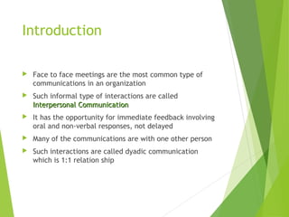 Introduction
 Face to face meetings are the most common type of
communications in an organization
 Such informal type of interactions are called
Interpersonal CommunicationInterpersonal Communication
 It has the opportunity for immediate feedback involving
oral and non-verbal responses, not delayed
 Many of the communications are with one other person
 Such interactions are called dyadic communication
which is 1:1 relation ship
 
