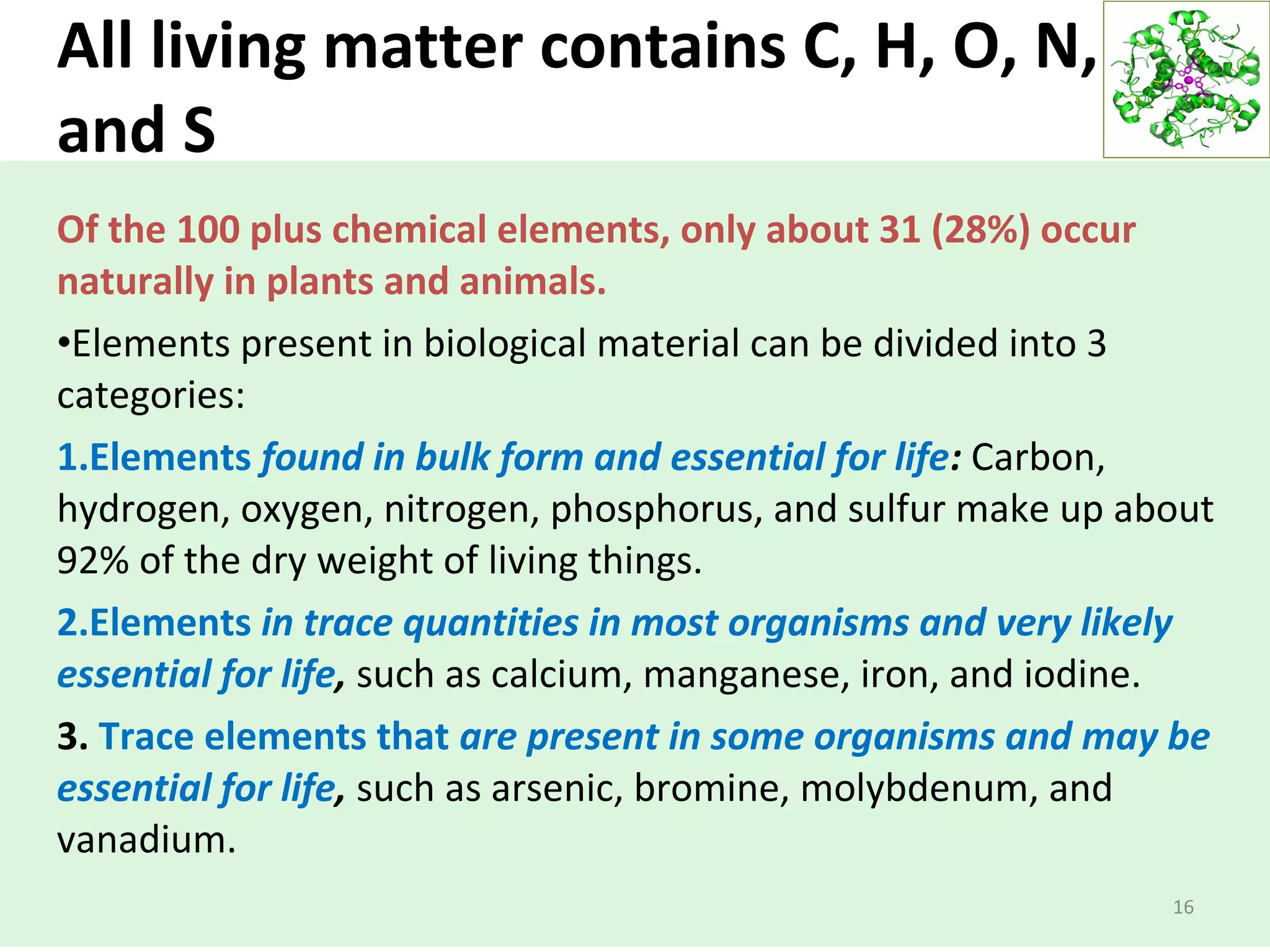 All living matter contains C, H, O, N, P,
and S
Of the 100 plus chemical elements, only about 31 (28%) occur
naturally in plants and animals.
•Elements present in biological material can be divided into 3
categories:
1.Elements found in bulk form and essential for life: Carbon,
hydrogen, oxygen, nitrogen, phosphorus, and sulfur make up about
92% of the dry weight of living things.
2.Elements in trace quantities in most organisms and very likely
essential for life, such as calcium, manganese, iron, and iodine.
3. Trace elements that are present in some organisms and may be
essential for life, such as arsenic, bromine, molybdenum, and
vanadium.
16
 