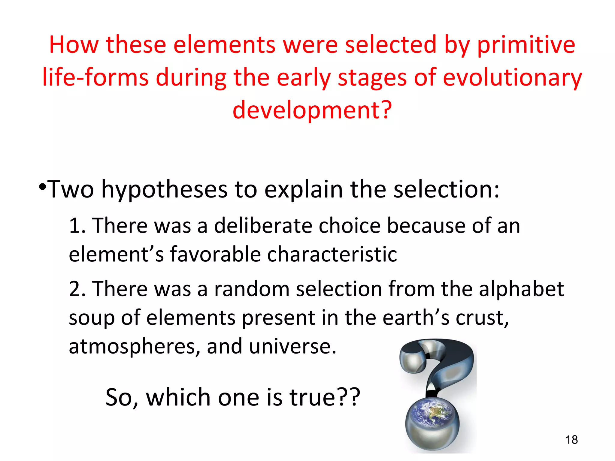 How these elements were selected by primitive
life-forms during the early stages of evolutionary
development?
•Two hypotheses to explain the selection:
1. There was a deliberate choice because of an
element’s favorable characteristic
2. There was a random selection from the alphabet
soup of elements present in the earth’s crust,
atmospheres, and universe.
So, which one is true??
18
 