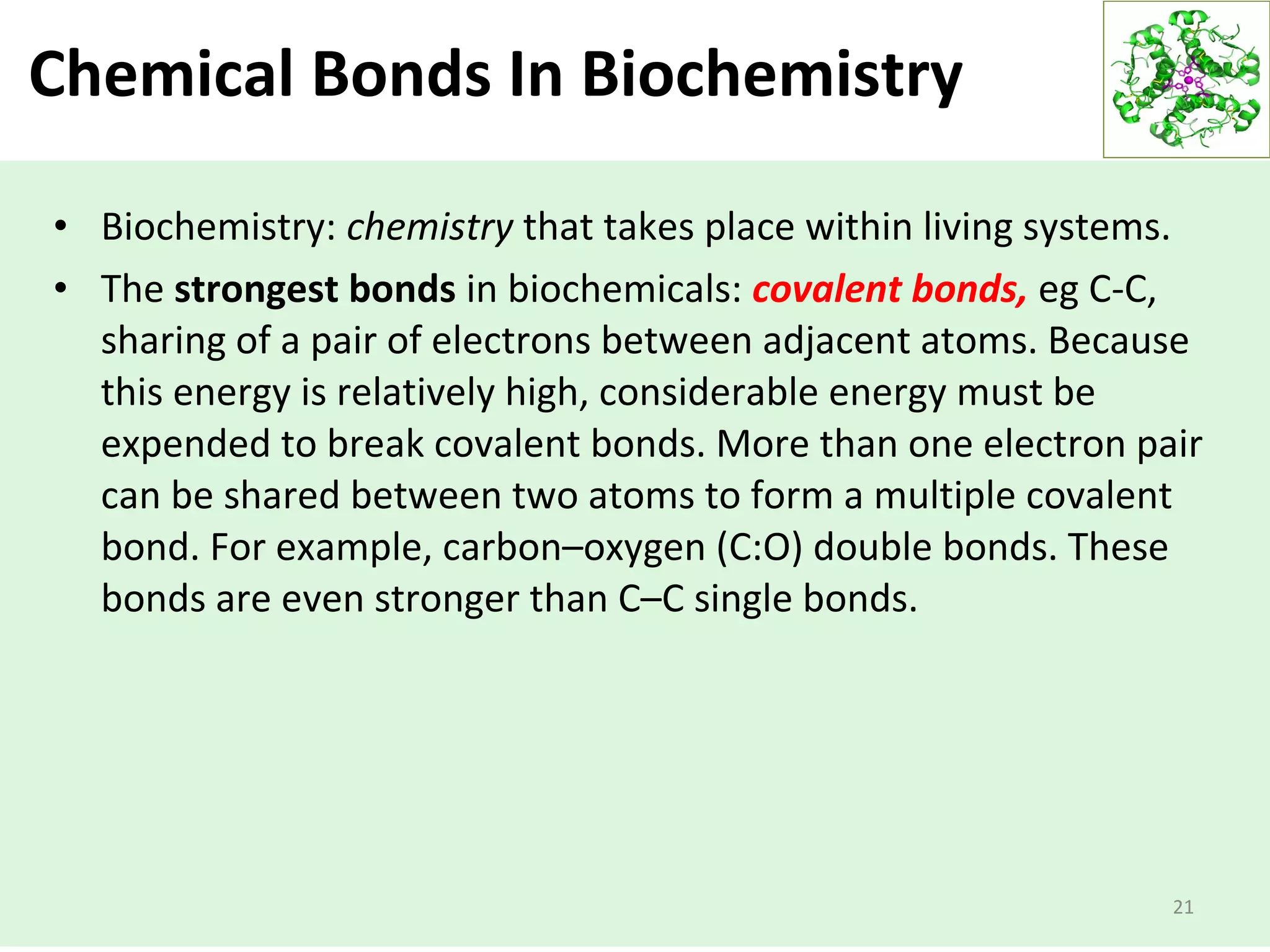 Chemical Bonds In Biochemistry
• Biochemistry: chemistry that takes place within living systems.
• The strongest bonds in biochemicals: covalent bonds, eg C-C,
sharing of a pair of electrons between adjacent atoms. Because
this energy is relatively high, considerable energy must be
expended to break covalent bonds. More than one electron pair
can be shared between two atoms to form a multiple covalent
bond. For example, carbon–oxygen (C:O) double bonds. These
bonds are even stronger than C–C single bonds.
21
 