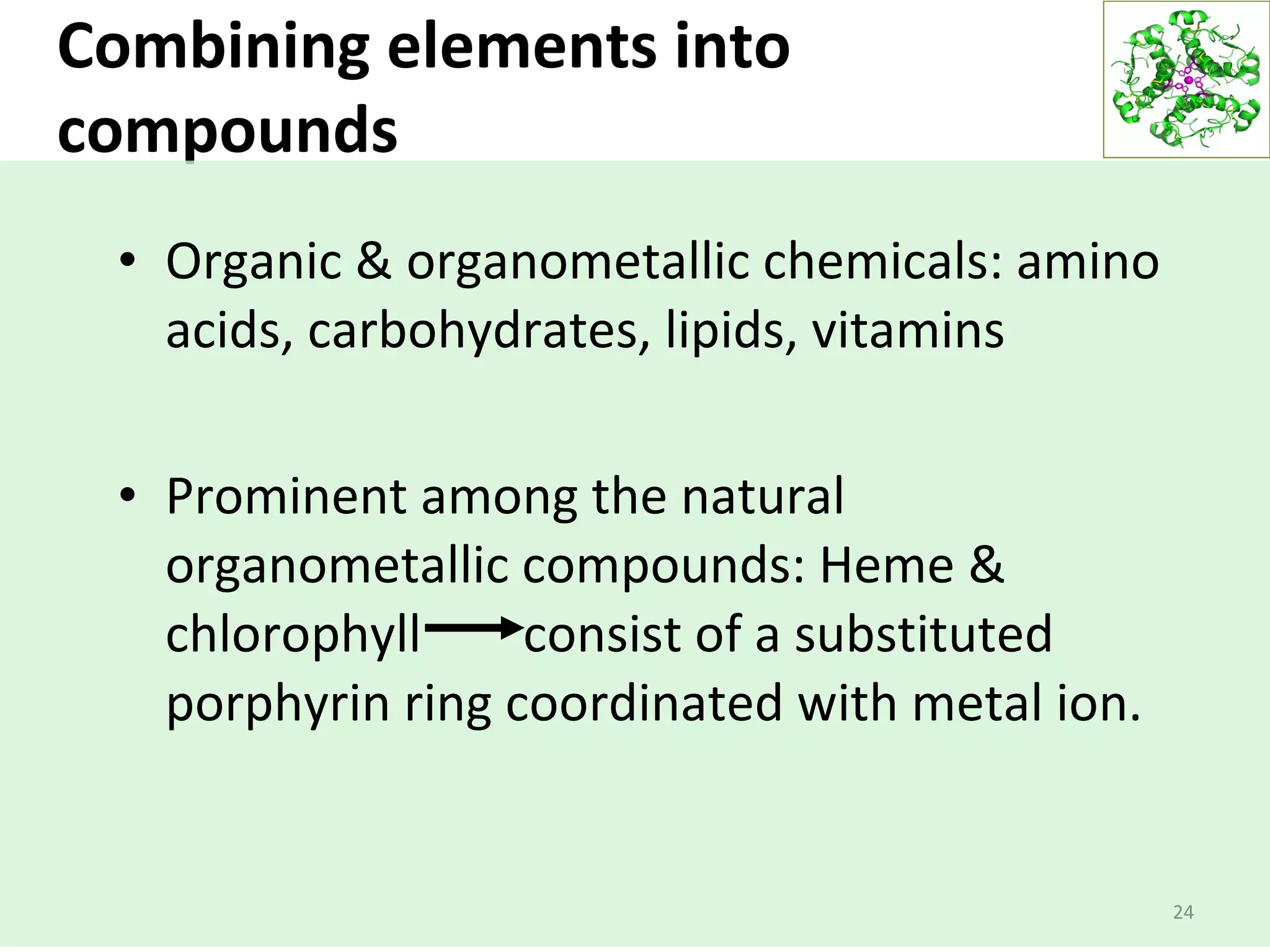 Combining elements into
compounds
24
• Organic & organometallic chemicals: amino
acids, carbohydrates, lipids, vitamins
• Prominent among the natural
organometallic compounds: Heme &
chlorophyll consist of a substituted
porphyrin ring coordinated with metal ion.
 
