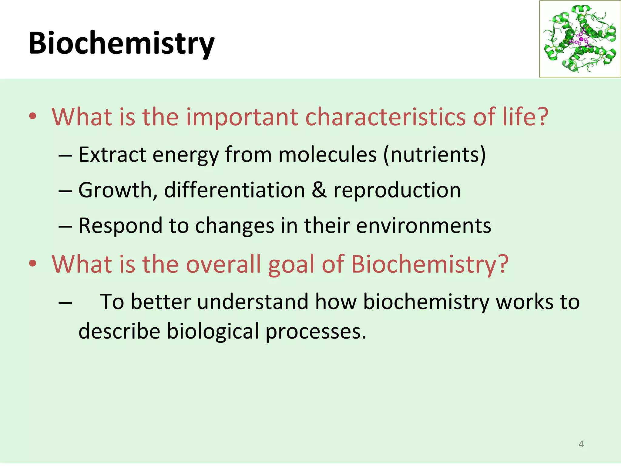 Biochemistry
• What is the important characteristics of life?
– Extract energy from molecules (nutrients)
– Growth, differentiation & reproduction
– Respond to changes in their environments
• What is the overall goal of Biochemistry?
– To better understand how biochemistry works to
describe biological processes.
4
 