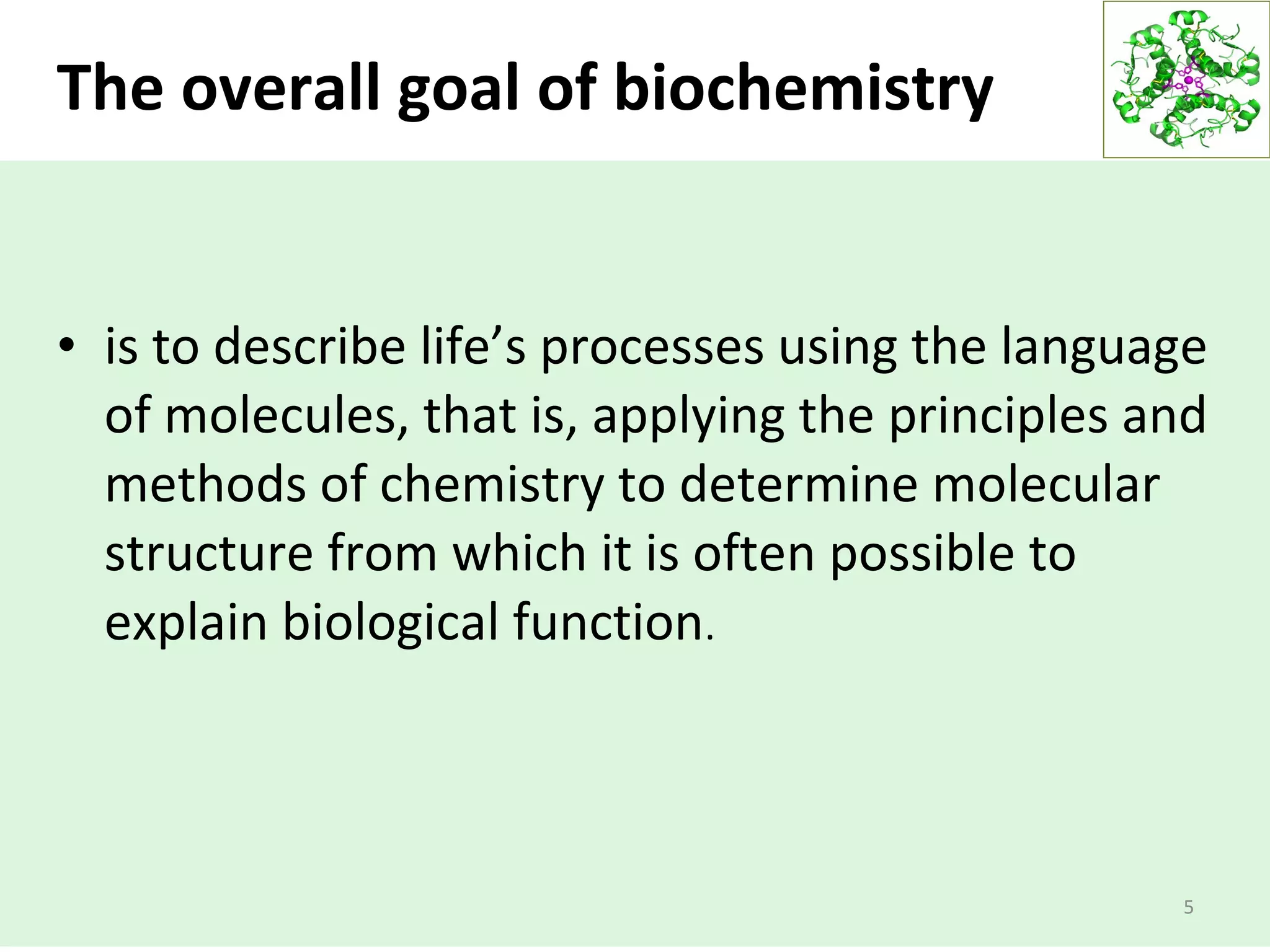The overall goal of biochemistry
• is to describe life’s processes using the language
of molecules, that is, applying the principles and
methods of chemistry to determine molecular
structure from which it is often possible to
explain biological function.
5
 