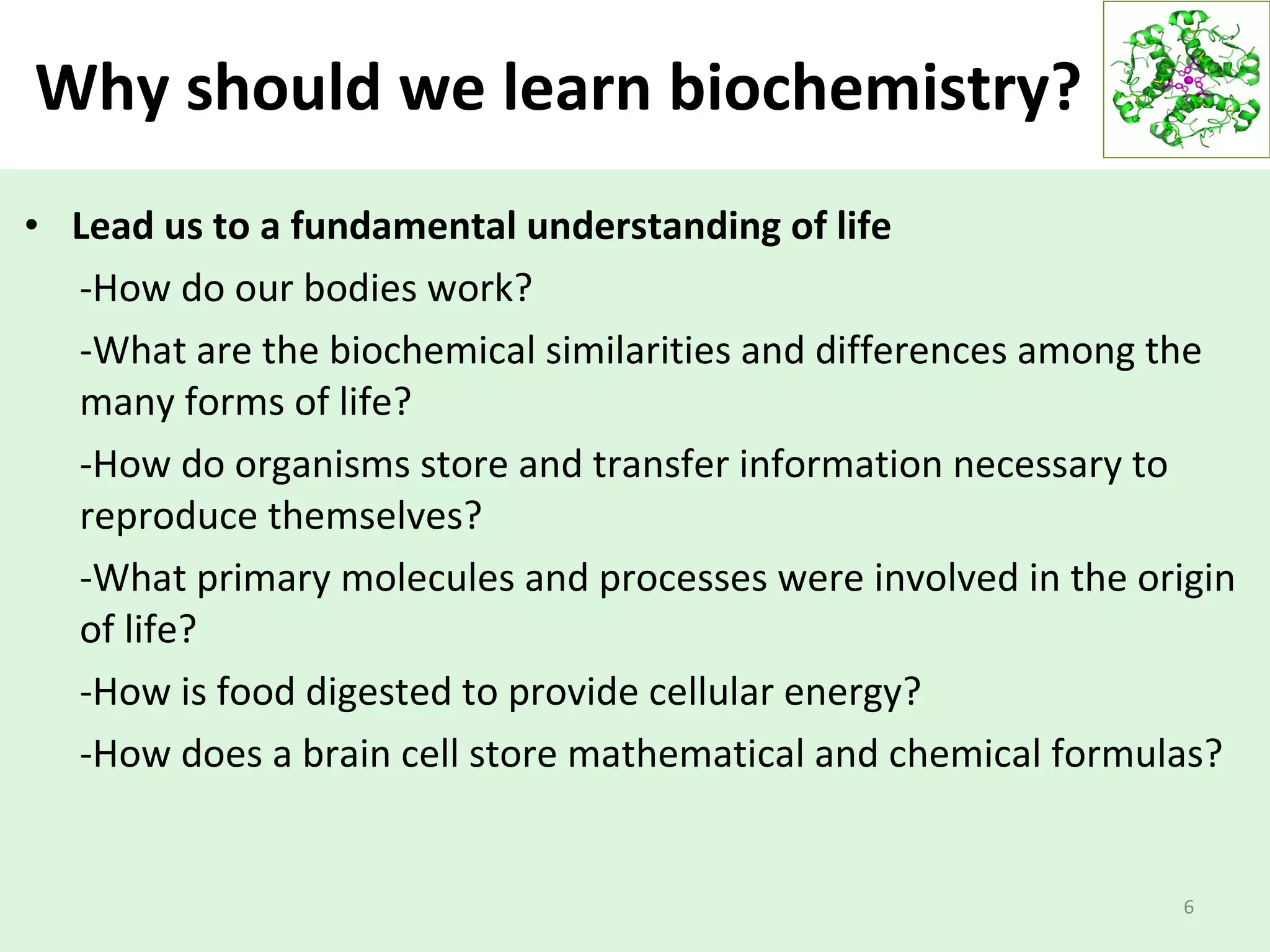 Why should we learn biochemistry?
• Lead us to a fundamental understanding of life
-How do our bodies work?
-What are the biochemical similarities and differences among the
many forms of life?
-How do organisms store and transfer information necessary to
reproduce themselves?
-What primary molecules and processes were involved in the origin
of life?
-How is food digested to provide cellular energy?
-How does a brain cell store mathematical and chemical formulas?
6
 
