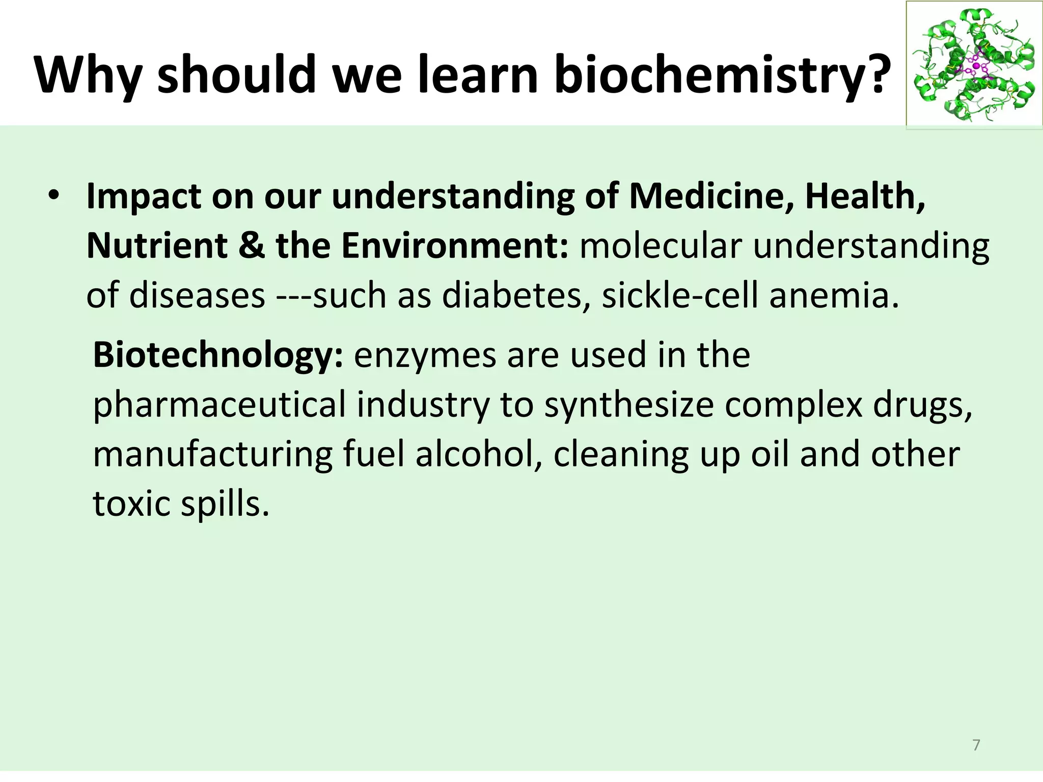 Why should we learn biochemistry?
• Impact on our understanding of Medicine, Health,
Nutrient & the Environment: molecular understanding
of diseases ---such as diabetes, sickle-cell anemia.
Biotechnology: enzymes are used in the
pharmaceutical industry to synthesize complex drugs,
manufacturing fuel alcohol, cleaning up oil and other
toxic spills.
7
 