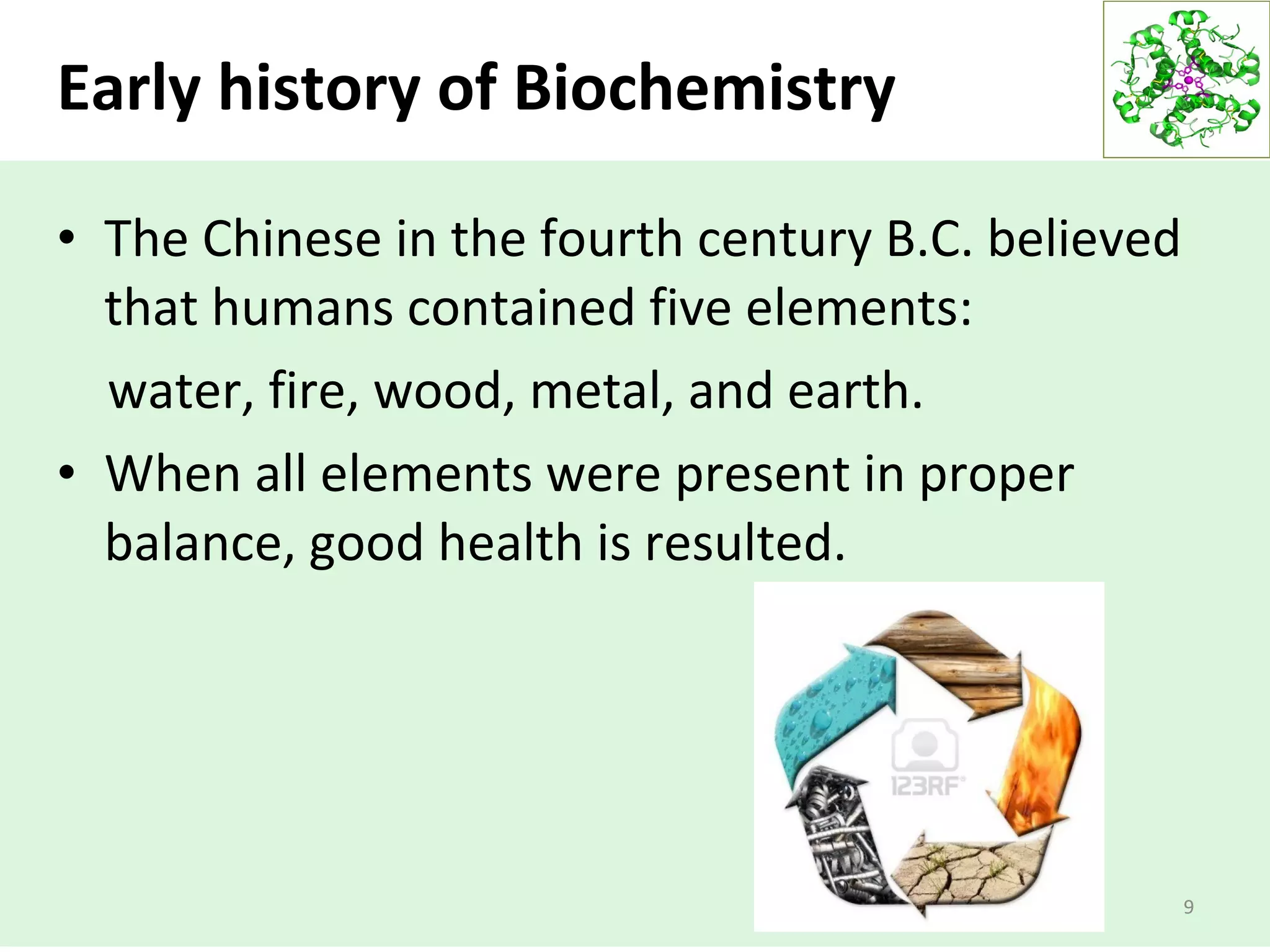 Early history of Biochemistry
• The Chinese in the fourth century B.C. believed
that humans contained five elements:
water, fire, wood, metal, and earth.
• When all elements were present in proper
balance, good health is resulted.
9
 
