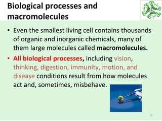 Biological processes and
macromolecules
• Even the smallest living cell contains thousands
of organic and inorganic chemicals, many of
them large molecules called macromolecules.
• All biological processes, including vision,
thinking, digestion, immunity, motion, and
disease conditions result from how molecules
act and, sometimes, misbehave.
11
 
