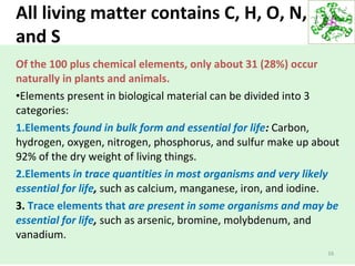 All living matter contains C, H, O, N, P,
and S
Of the 100 plus chemical elements, only about 31 (28%) occur
naturally in plants and animals.
•Elements present in biological material can be divided into 3
categories:
1.Elements found in bulk form and essential for life: Carbon,
hydrogen, oxygen, nitrogen, phosphorus, and sulfur make up about
92% of the dry weight of living things.
2.Elements in trace quantities in most organisms and very likely
essential for life, such as calcium, manganese, iron, and iodine.
3. Trace elements that are present in some organisms and may be
essential for life, such as arsenic, bromine, molybdenum, and
vanadium.
16
 