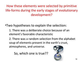 How these elements were selected by primitive
life-forms during the early stages of evolutionary
development?
•Two hypotheses to explain the selection:
1. There was a deliberate choice because of an
element’s favorable characteristic
2. There was a random selection from the alphabet
soup of elements present in the earth’s crust,
atmospheres, and universe.
So, which one is true??
18
 