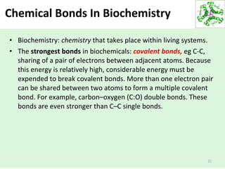Chemical Bonds In Biochemistry
• Biochemistry: chemistry that takes place within living systems.
• The strongest bonds in biochemicals: covalent bonds, eg C-C,
sharing of a pair of electrons between adjacent atoms. Because
this energy is relatively high, considerable energy must be
expended to break covalent bonds. More than one electron pair
can be shared between two atoms to form a multiple covalent
bond. For example, carbon–oxygen (C:O) double bonds. These
bonds are even stronger than C–C single bonds.
21
 