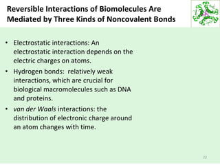 Reversible Interactions of Biomolecules Are
Mediated by Three Kinds of Noncovalent Bonds
• Electrostatic interactions: An
electrostatic interaction depends on the
electric charges on atoms.
• Hydrogen bonds: relatively weak
interactions, which are crucial for
biological macromolecules such as DNA
and proteins.
• van der Waals interactions: the
distribution of electronic charge around
an atom changes with time.
22
 