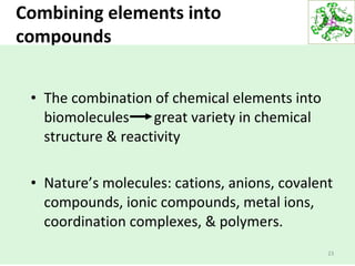 Combining elements into
compounds
23
• The combination of chemical elements into
biomolecules great variety in chemical
structure & reactivity
• Nature’s molecules: cations, anions, covalent
compounds, ionic compounds, metal ions,
coordination complexes, & polymers.
 