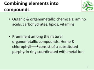 Combining elements into
compounds
24
• Organic & organometallic chemicals: amino
acids, carbohydrates, lipids, vitamins
• Prominent among the natural
organometallic compounds: Heme &
chlorophyll consist of a substituted
porphyrin ring coordinated with metal ion.
 
