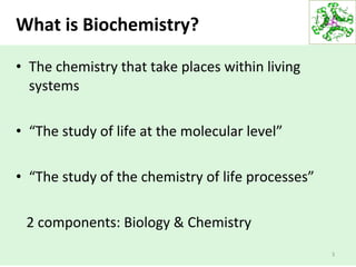 What is Biochemistry?
• The chemistry that take places within living
systems
• “The study of life at the molecular level”
• “The study of the chemistry of life processes”
2 components: Biology & Chemistry
3
 