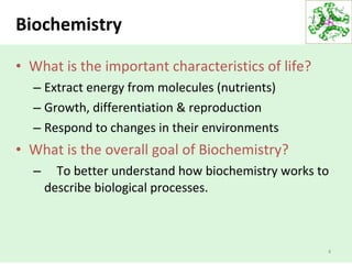 Biochemistry
• What is the important characteristics of life?
– Extract energy from molecules (nutrients)
– Growth, differentiation & reproduction
– Respond to changes in their environments
• What is the overall goal of Biochemistry?
– To better understand how biochemistry works to
describe biological processes.
4
 