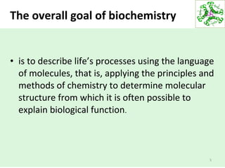 The overall goal of biochemistry
• is to describe life’s processes using the language
of molecules, that is, applying the principles and
methods of chemistry to determine molecular
structure from which it is often possible to
explain biological function.
5
 