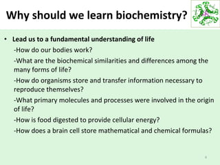 Why should we learn biochemistry?
• Lead us to a fundamental understanding of life
-How do our bodies work?
-What are the biochemical similarities and differences among the
many forms of life?
-How do organisms store and transfer information necessary to
reproduce themselves?
-What primary molecules and processes were involved in the origin
of life?
-How is food digested to provide cellular energy?
-How does a brain cell store mathematical and chemical formulas?
6
 