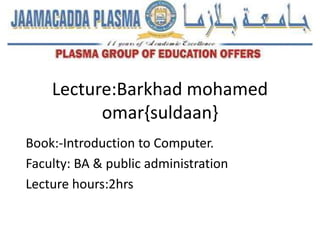Lecture:Barkhad mohamed
omar{suldaan}
Book:-Introduction to Computer.
Faculty: BA & public administration
Lecture hours:2hrs
 
