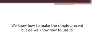 We know how to make the simple present
but do we know how to use it?
 
