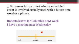 3. Expresses future time ( when a scheduled
event is involved, usually used with a future time
word or a phrase.
Roberto leaves for Columbia newt week.
I have a meeting next Wednesday.
 