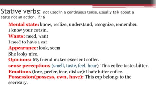 Stative verbs: not used in a continuous tense, usually talk about a
state not an action. P.16
Mental state: know, realize, understand, recognize, remember.
I know your cousin.
Wants: need, want
I need to have a car.
Appearance: look, seem
She looks nice.
Opinions: My friend makes excellent coffee.
sense perceptions (smell, taste, feel, hear): This coffee tastes bitter.
Emotions (love, prefer, fear, dislike):I hate bitter coffee.
Possession(possess, own, have): This cup belongs to the
secretary.
 