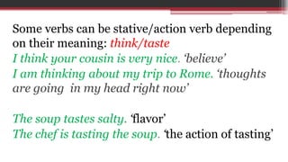 Some verbs can be stative/action verb depending
on their meaning: think/taste
I think your cousin is very nice. ‘believe’
I am thinking about my trip to Rome. ‘thoughts
are going in my head right now’
The soup tastes salty. ‘flavor’
The chef is tasting the soup. ‘the action of tasting’
 