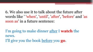 6. We also use it to talk about the future after
words like ' 'when', 'until', 'after', 'before' and 'as
soon as' in a future sentence:
I'm going to make dinner after I watch the
news.
I'll give you the book before you go.
 
