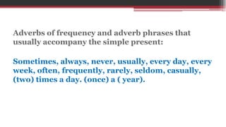 Adverbs of frequency and adverb phrases that
usually accompany the simple present:
Sometimes, always, never, usually, every day, every
week, often, frequently, rarely, seldom, casually,
(two) times a day. (once) a ( year).
 