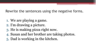 Rewrite the sentences using the negative forms.
1. We are playing a game.
2. I'm drawing a picture.
3. He is making pizza right now.
4. Susan and her brother are taking photos.
5. Dad is working in the kitchen.
 
