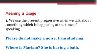 Meaning & Usage
1. We use the present progressive when we talk about
something which is happening at the time of
speaking.
Please do not make a noise. I am studying.
Where is Mariam? She is having a bath.
 