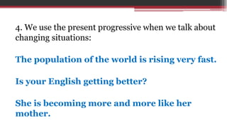 4. We use the present progressive when we talk about
changing situations:
The population of the world is rising very fast.
Is your English getting better?
She is becoming more and more like her
mother.
 