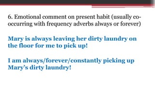 6. Emotional comment on present habit (usually co-
occurring with frequency adverbs always or forever)
Mary is always leaving her dirty laundry on
the floor for me to pick up!
I am always/forever/constantly picking up
Mary’s dirty laundry!
 