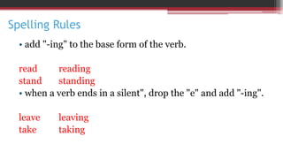 Spelling Rules
• add "-ing" to the base form of the verb.
read reading
stand standing
• when a verb ends in a silent", drop the "e" and add "-ing".
leave leaving
take taking
 