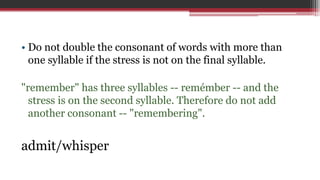 • Do not double the consonant of words with more than
one syllable if the stress is not on the final syllable.
"remember" has three syllables -- remémber -- and the
stress is on the second syllable. Therefore do not add
another consonant -- "remembering".
admit/whisper
 