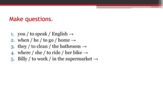 Make questions.
1. you / to speak / English →
2. when / he / to go / home →
3. they / to clean / the bathroom →
4. where / she / to ride / her bike →
5. Billy / to work / in the supermarket →
 