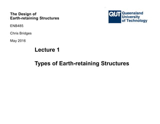 The Design of
Earth-retaining Structures
ENB485
Chris Bridges
May 2016
Lecture 1
Types of Earth-retaining Structures
 