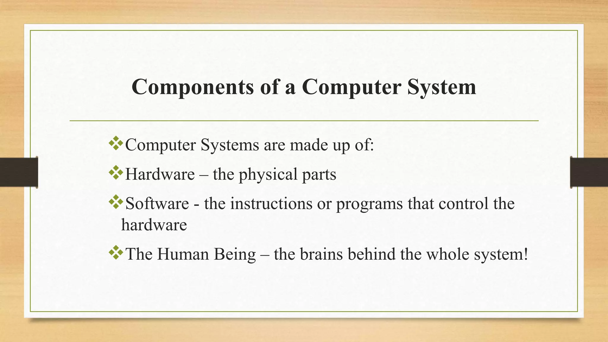 Components of a Computer System
Computer Systems are made up of:
Hardware – the physical parts
Software - the instructions or programs that control the
hardware
The Human Being – the brains behind the whole system!
 