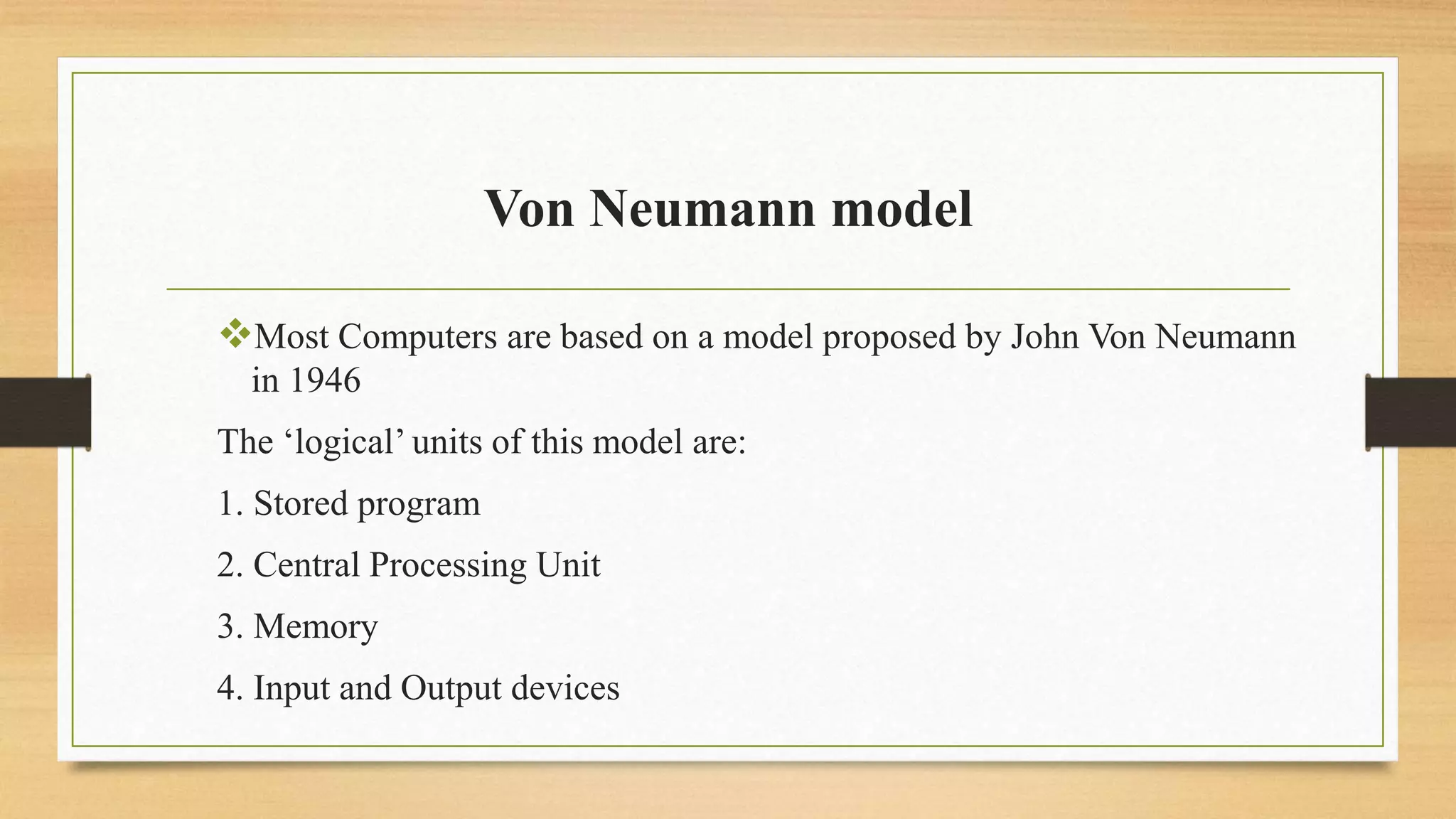 Von Neumann model
Most Computers are based on a model proposed by John Von Neumann
in 1946
The ‘logical’ units of this model are:
1. Stored program
2. Central Processing Unit
3. Memory
4. Input and Output devices
 