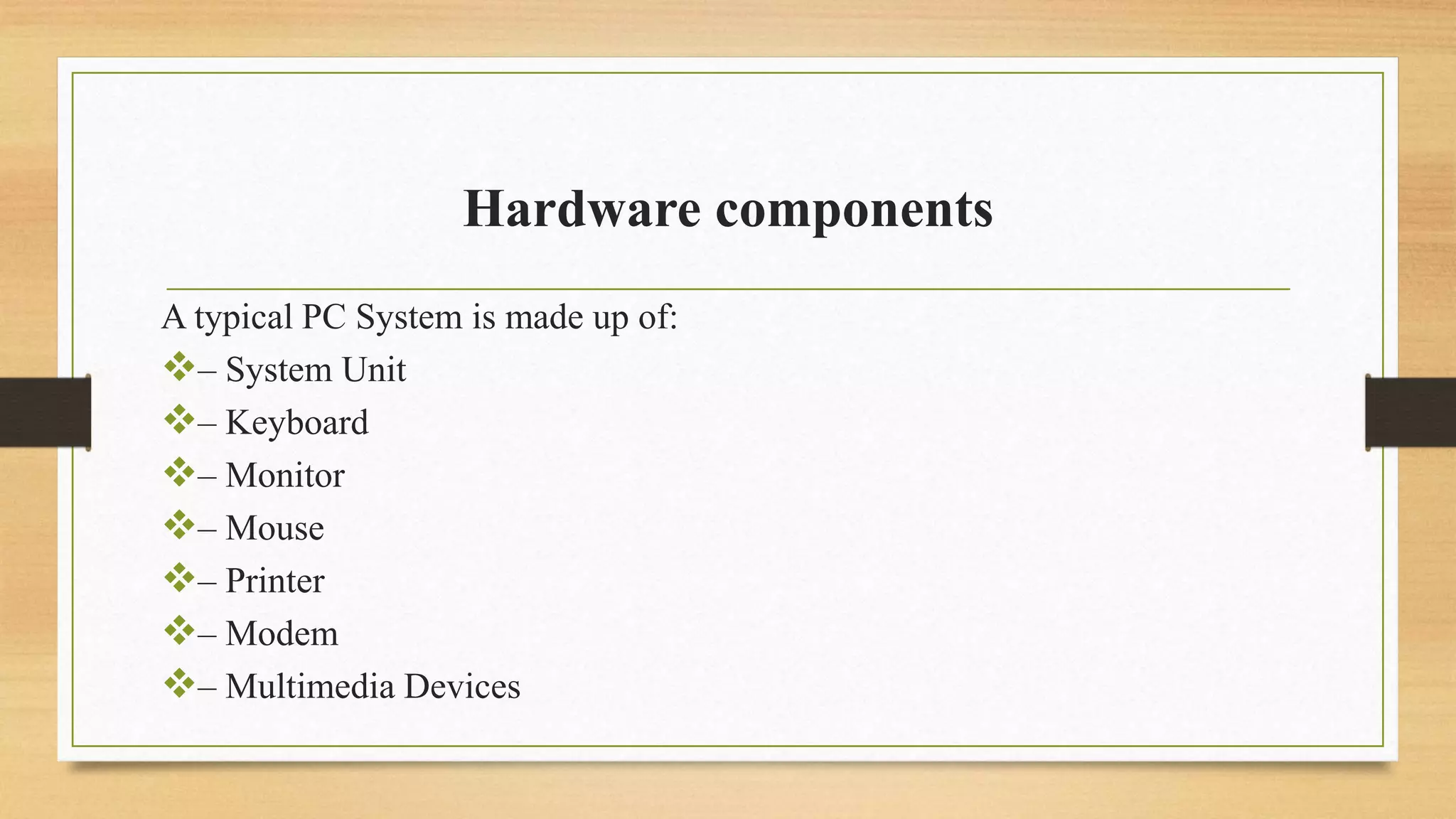 Hardware components
A typical PC System is made up of:
– System Unit
– Keyboard
– Monitor
– Mouse
– Printer
– Modem
– Multimedia Devices
 