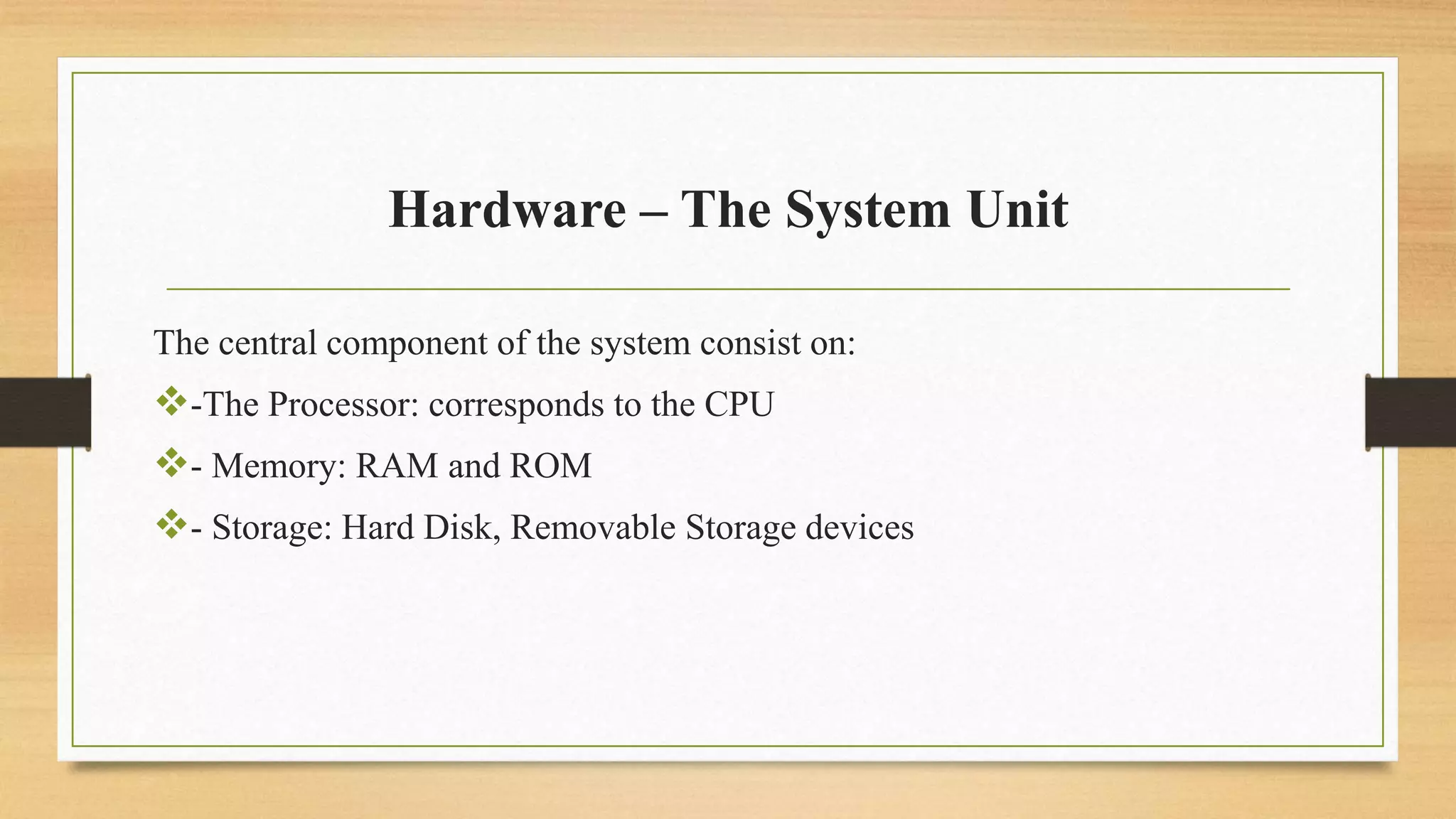 Hardware – The System Unit
The central component of the system consist on:
-The Processor: corresponds to the CPU
- Memory: RAM and ROM
- Storage: Hard Disk, Removable Storage devices
 