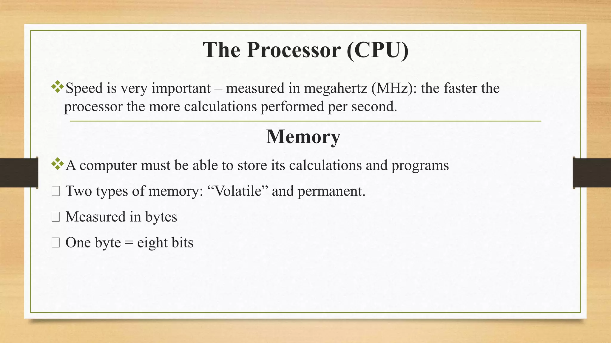The Processor (CPU)
Speed is very important – measured in megahertz (MHz): the faster the
processor the more calculations performed per second.
Memory
A computer must be able to store its calculations and programs
Two types of memory: “Volatile” and permanent.
Measured in bytes
One byte = eight bits
 