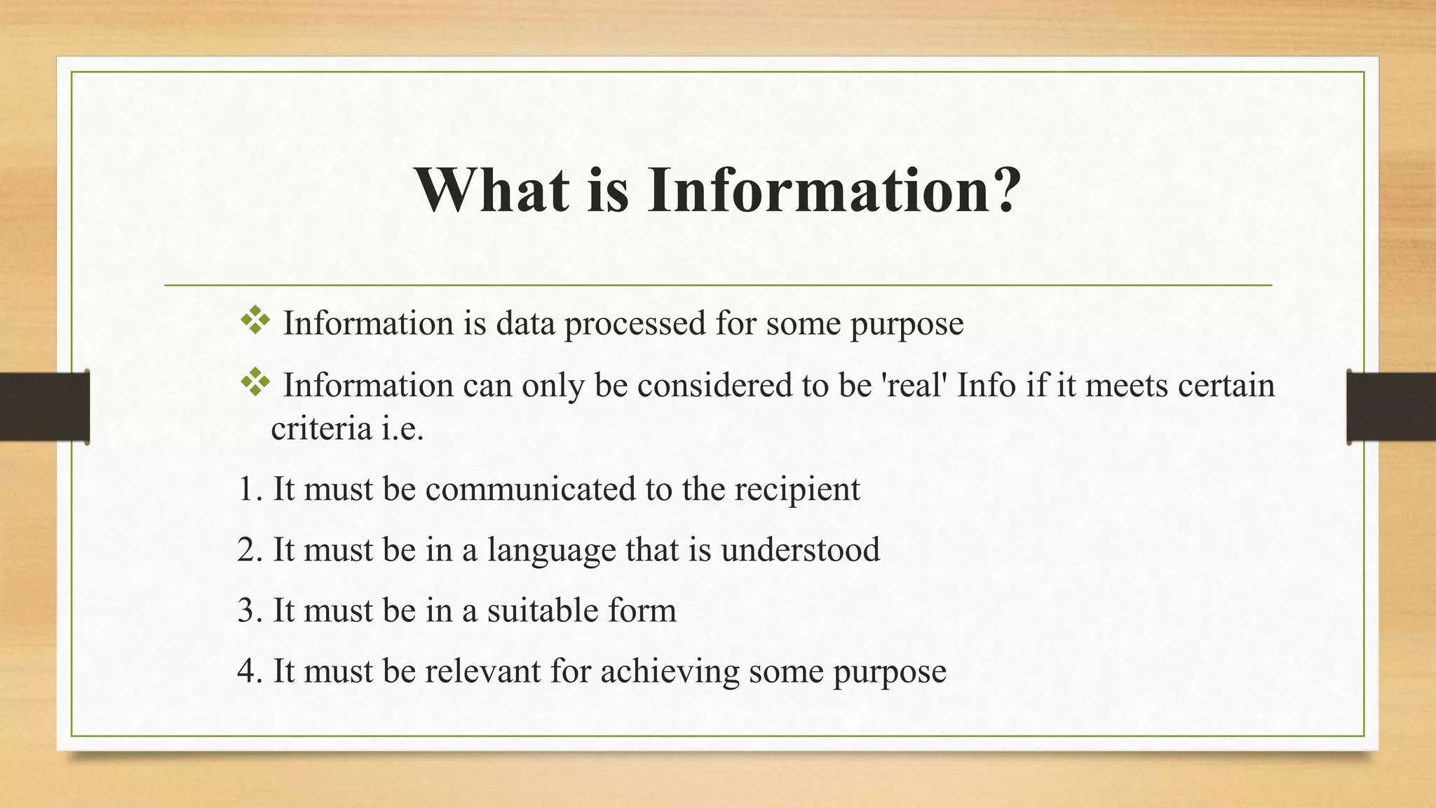 What is Information?
 Information is data processed for some purpose
 Information can only be considered to be 'real' Info if it meets certain
criteria i.e.
1. It must be communicated to the recipient
2. It must be in a language that is understood
3. It must be in a suitable form
4. It must be relevant for achieving some purpose
 