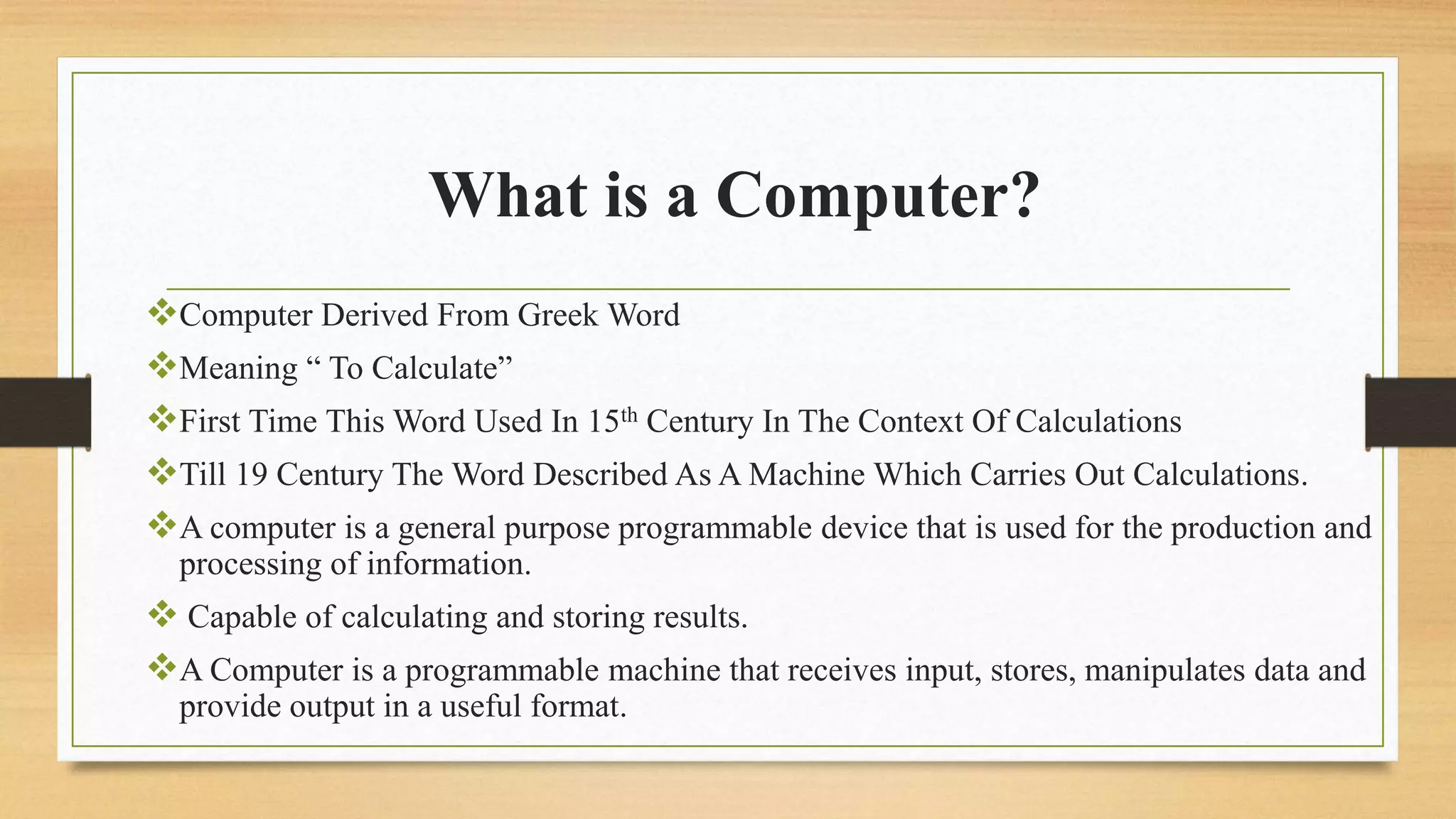 What is a Computer?
Computer Derived From Greek Word
Meaning “ To Calculate”
First Time This Word Used In 15th Century In The Context Of Calculations
Till 19 Century The Word Described As A Machine Which Carries Out Calculations.
A computer is a general purpose programmable device that is used for the production and
processing of information.
 Capable of calculating and storing results.
A Computer is a programmable machine that receives input, stores, manipulates data and
provide output in a useful format.
 
