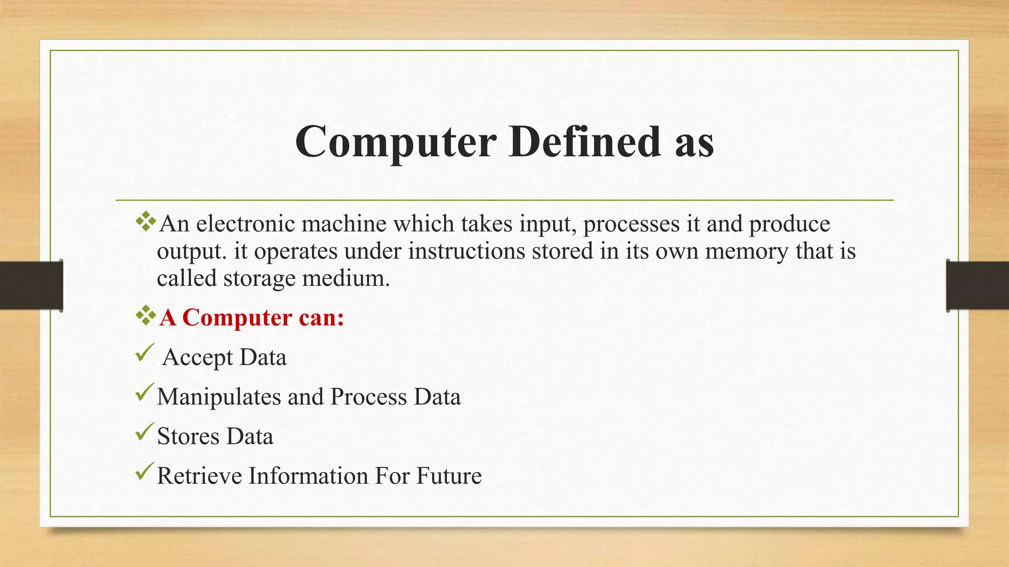 Computer Defined as
An electronic machine which takes input, processes it and produce
output. it operates under instructions stored in its own memory that is
called storage medium.
A Computer can:
 Accept Data
Manipulates and Process Data
Stores Data
Retrieve Information For Future
 