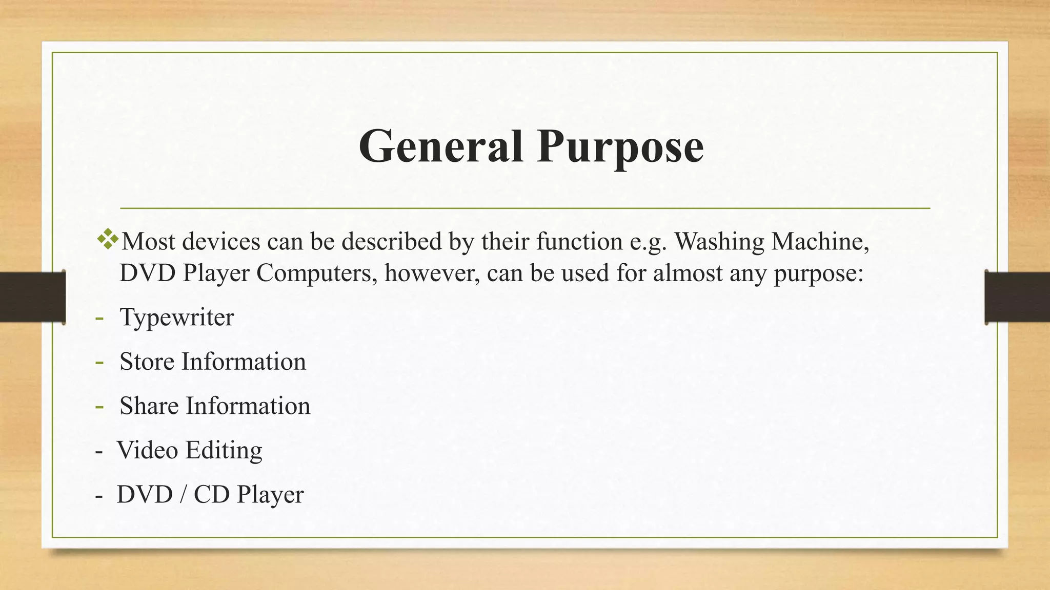 General Purpose
Most devices can be described by their function e.g. Washing Machine,
DVD Player Computers, however, can be used for almost any purpose:
- Typewriter
- Store Information
- Share Information
- Video Editing
- DVD / CD Player
 